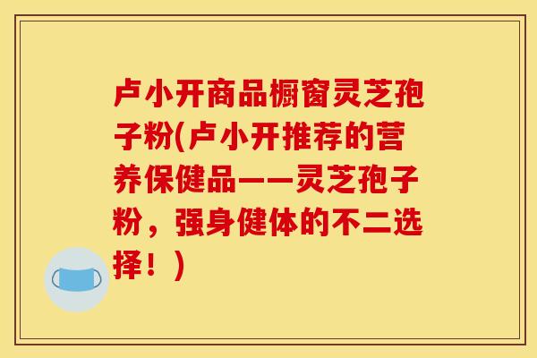 卢小开商品橱窗灵芝孢子粉(卢小开推荐的营养保健品——灵芝孢子粉,强身健体的不二选择!) 卢小开商品橱窗灵芝孢子粉(卢小开推荐的营养保健品——灵芝孢子粉,强身健体的不二选择!)
