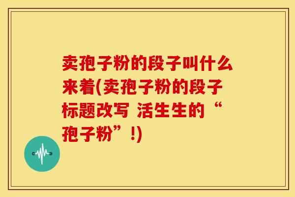 卖孢子粉的段子叫什么来着(卖孢子粉的段子标题改写 活生生的“孢子粉”!) 卖孢子粉的段子叫什么来着(卖孢子粉的段子标题改写 活生生的“孢子粉”!)