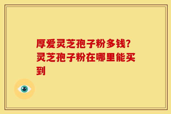 厚爱灵芝孢子粉多钱?灵芝孢子粉在哪里能买到 厚爱灵芝孢子粉多钱?灵芝孢子粉在哪里能买到