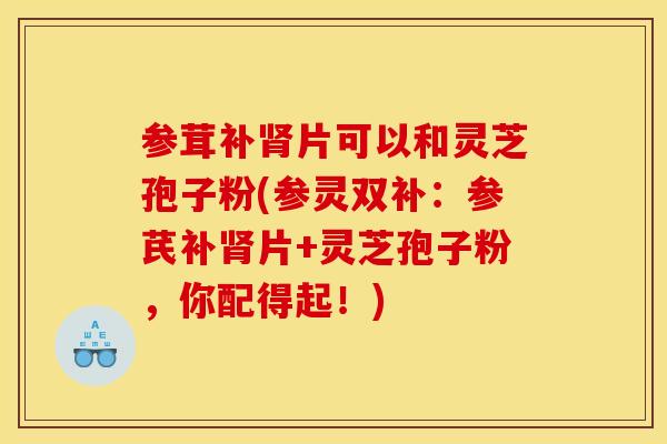 参茸补片可以和灵芝孢子粉(参灵双补:参芪补片+灵芝孢子粉,你配得起!) 参茸补片可以和灵芝孢子粉(参灵双补:参芪补片+灵芝孢子粉,你配得起!)