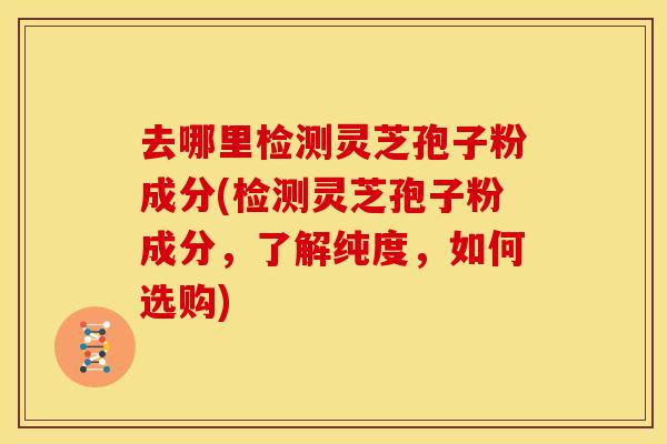 去哪里检测灵芝孢子粉成分(检测灵芝孢子粉成分，了解纯度，如何选购)