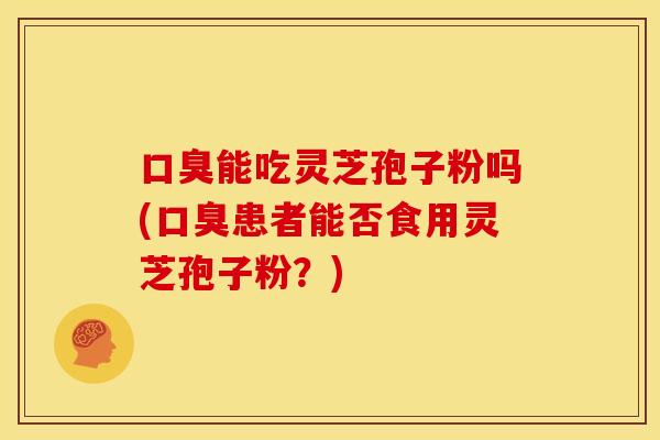 口臭能吃灵芝孢子粉吗(口臭患者能否食用灵芝孢子粉?) 口臭能吃灵芝孢子粉吗(口臭患者能否食用灵芝孢子粉?)