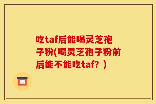 吃taf后能喝灵芝孢子粉(喝灵芝孢子粉前后能不能吃taf?) 吃taf后能喝灵芝孢子粉(喝灵芝孢子粉前后能不能吃taf?)