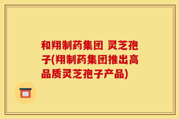 和翔制药集团 灵芝孢子(翔制药集团推出高品质灵芝孢子产品) 和翔制药集团 灵芝孢子(翔制药集团推出高品质灵芝孢子产品)