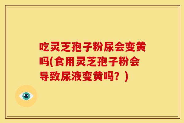 吃灵芝孢子粉尿会变黄吗(食用灵芝孢子粉会导致尿液变黄吗?) 吃灵芝孢子粉尿会变黄吗(食用灵芝孢子粉会导致尿液变黄吗?)
