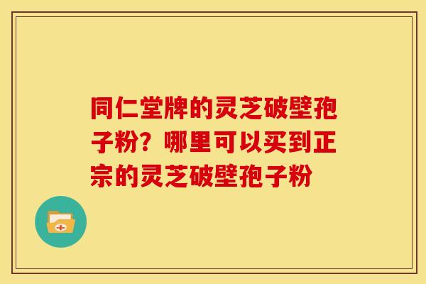 同仁堂牌的灵芝破壁孢子粉?哪里可以买到正宗的灵芝破壁孢子粉 同仁堂牌的灵芝破壁孢子粉?哪里可以买到正宗的灵芝破壁孢子粉