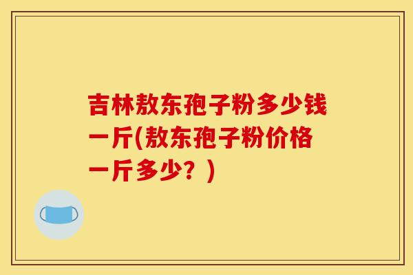 吉林敖东孢子粉多少钱一斤(敖东孢子粉价格一斤多少?) 吉林敖东孢子粉多少钱一斤(敖东孢子粉价格一斤多少?)