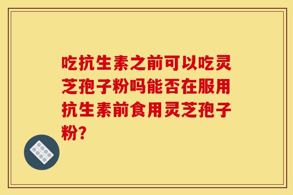 吃抗生素之前可以吃灵芝孢子粉吗能否在服用抗生素前食用灵芝孢子粉? 吃抗生素之前可以吃灵芝孢子粉吗能否在服用抗生素前食用灵芝孢子粉?