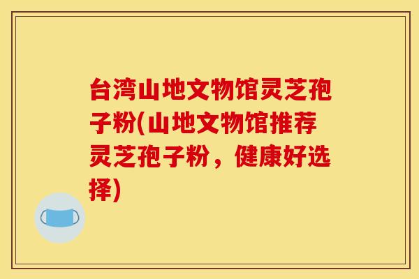 台湾山地文物馆灵芝孢子粉(山地文物馆推荐灵芝孢子粉，健康好选择)