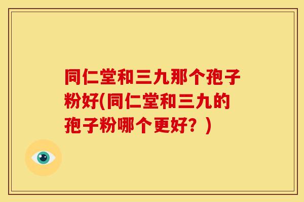 同仁堂和三九那个孢子粉好(同仁堂和三九的孢子粉哪个更好?) 同仁堂和三九那个孢子粉好(同仁堂和三九的孢子粉哪个更好?)