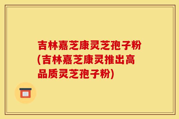 吉林嘉芝康灵芝孢子粉(吉林嘉芝康灵推出高品质灵芝孢子粉) 吉林嘉芝康灵芝孢子粉(吉林嘉芝康灵推出高品质灵芝孢子粉)