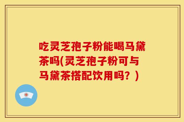 吃灵芝孢子粉能喝马黛茶吗(灵芝孢子粉可与马黛茶搭配饮用吗?) 吃灵芝孢子粉能喝马黛茶吗(灵芝孢子粉可与马黛茶搭配饮用吗?)