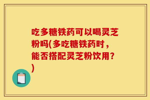 吃多糖铁药可以喝灵芝粉吗(多吃糖铁药时，能否搭配灵芝粉饮用？)