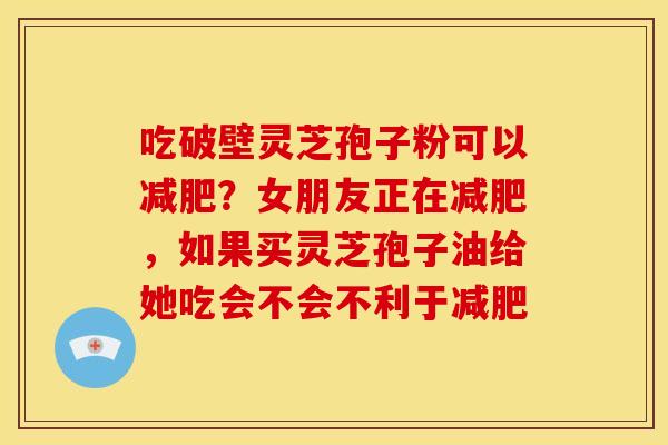 吃破壁灵芝孢子粉可以?女朋友正在,如果买灵芝孢子油给她吃会不会不利于 吃破壁灵芝孢子粉可以?女朋友正在,如果买灵芝孢子油给她吃会不会不利于