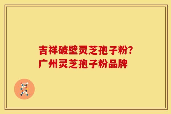 吉祥破壁灵芝孢子粉?广州灵芝孢子粉品牌 吉祥破壁灵芝孢子粉?广州灵芝孢子粉品牌