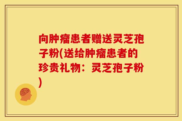 向患者赠送灵芝孢子粉(送给患者的珍贵礼物：灵芝孢子粉)