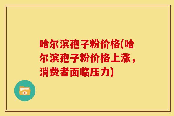 哈尔滨孢子粉价格(哈尔滨孢子粉价格上涨,消费者面临压力) 哈尔滨孢子粉价格(哈尔滨孢子粉价格上涨,消费者面临压力)