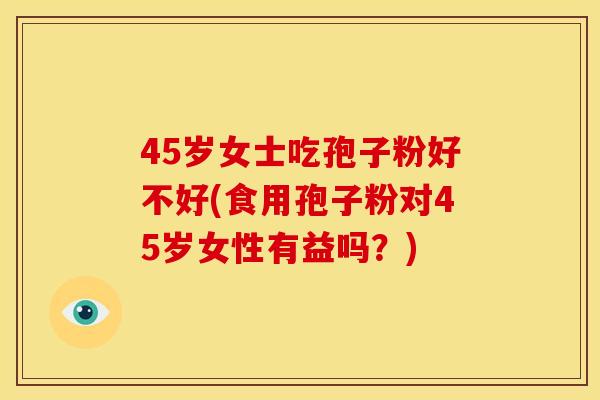 45岁女士吃孢子粉好不好(食用孢子粉对45岁女性有益吗?) 45岁女士吃孢子粉好不好(食用孢子粉对45岁女性有益吗?)