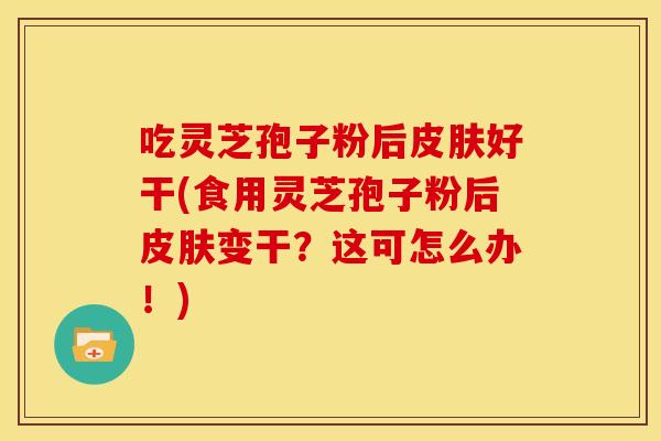 吃灵芝孢子粉后好干(食用灵芝孢子粉后变干?这可怎么办!) 吃灵芝孢子粉后好干(食用灵芝孢子粉后变干?这可怎么办!)