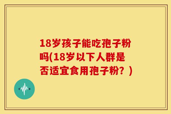 18岁孩子能吃孢子粉吗(18岁以下人群是否适宜食用孢子粉?) 18岁孩子能吃孢子粉吗(18岁以下人群是否适宜食用孢子粉?)