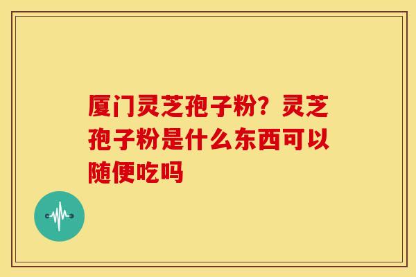 厦门灵芝孢子粉？灵芝孢子粉是什么东西可以随便吃吗