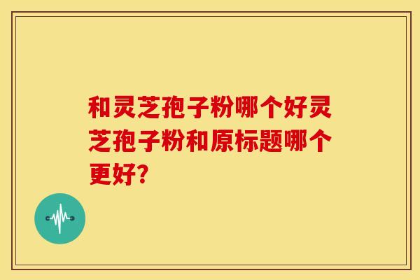 和灵芝孢子粉哪个好灵芝孢子粉和原标题哪个更好？