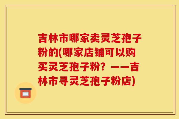 吉林市哪家卖灵芝孢子粉的(哪家店铺可以购买灵芝孢子粉?——吉林市寻灵芝孢子粉店) 吉林市哪家卖灵芝孢子粉的(哪家店铺可以购买灵芝孢子粉?——吉林市寻灵芝孢子粉店)