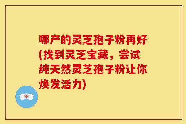 哪产的灵芝孢子粉再好(找到灵芝宝藏,尝试纯天然灵芝孢子粉让你焕发活力) 哪产的灵芝孢子粉再好(找到灵芝宝藏,尝试纯天然灵芝孢子粉让你焕发活力)