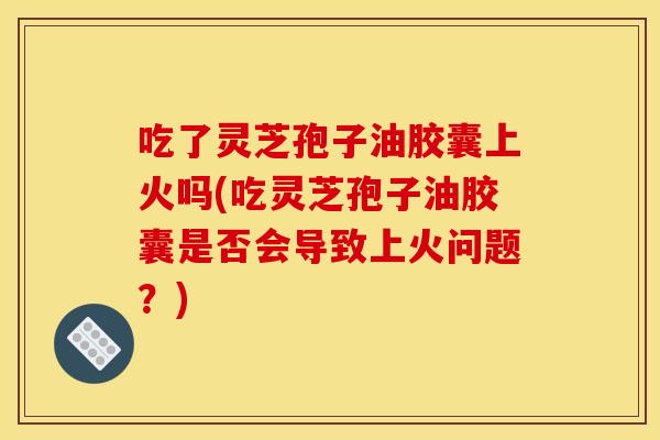 吃了灵芝孢子油胶囊上火吗(吃灵芝孢子油胶囊是否会导致上火问题?) 吃了灵芝孢子油胶囊上火吗(吃灵芝孢子油胶囊是否会导致上火问题?)
