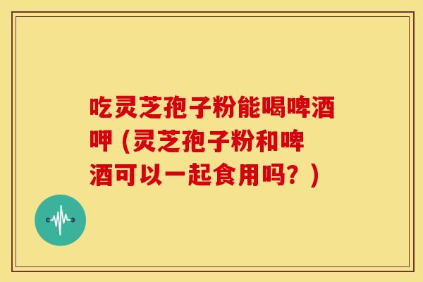 吃灵芝孢子粉能喝啤酒呷 (灵芝孢子粉和啤酒可以一起食用吗?) 吃灵芝孢子粉能喝啤酒呷 (灵芝孢子粉和啤酒可以一起食用吗?)