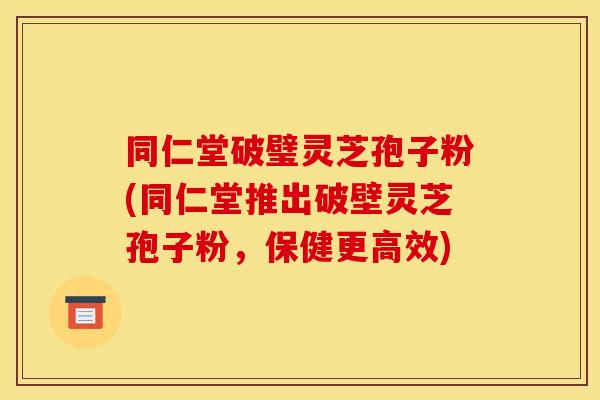 同仁堂破璧灵芝孢子粉(同仁堂推出破壁灵芝孢子粉，保健更高效)