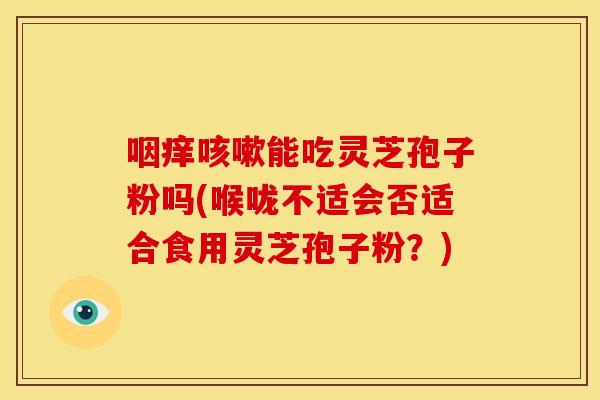 咽痒能吃灵芝孢子粉吗(喉咙不适会否适合食用灵芝孢子粉?) 咽痒能吃灵芝孢子粉吗(喉咙不适会否适合食用灵芝孢子粉?)