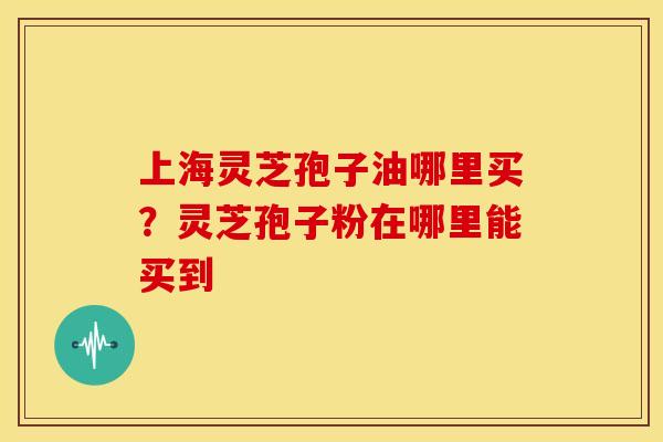 上海灵芝孢子油哪里买？灵芝孢子粉在哪里能买到
