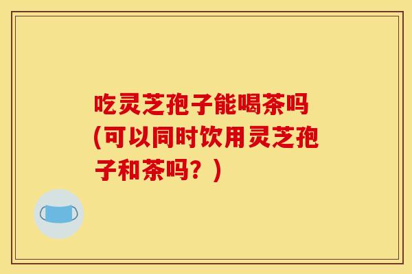 吃灵芝孢子能喝茶吗 (可以同时饮用灵芝孢子和茶吗?) 吃灵芝孢子能喝茶吗 (可以同时饮用灵芝孢子和茶吗?)