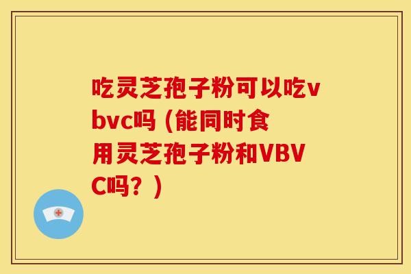 吃灵芝孢子粉可以吃vbvc吗 (能同时食用灵芝孢子粉和VBVC吗?) 吃灵芝孢子粉可以吃vbvc吗 (能同时食用灵芝孢子粉和VBVC吗?)
