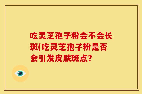 吃灵芝孢子粉会不会长斑(吃灵芝孢子粉是否会引发斑点? 吃灵芝孢子粉会不会长斑(吃灵芝孢子粉是否会引发斑点?