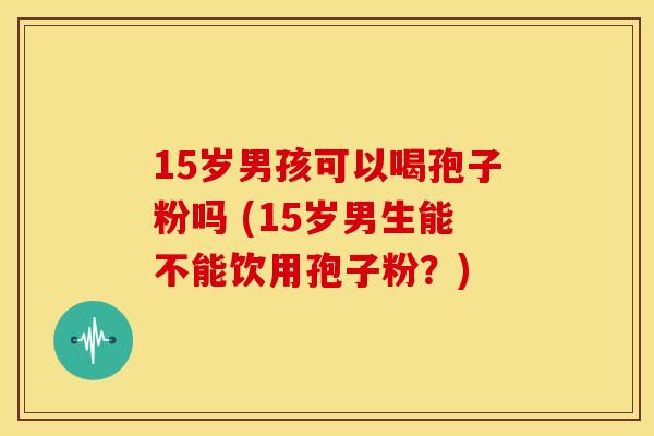 15岁男孩可以喝孢子粉吗 (15岁男生能不能饮用孢子粉?) 15岁男孩可以喝孢子粉吗 (15岁男生能不能饮用孢子粉?)