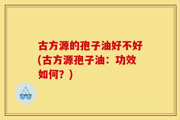古方源的孢子油好不好(古方源孢子油:功效如何?) 古方源的孢子油好不好(古方源孢子油:功效如何?)