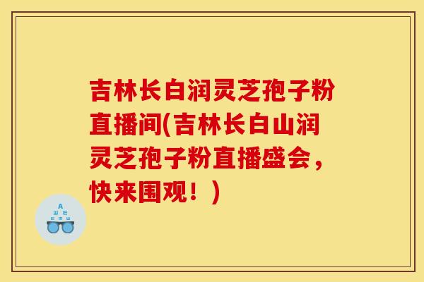 吉林长白润灵芝孢子粉直播间(吉林长白山润灵芝孢子粉直播盛会,快来围观!) 吉林长白润灵芝孢子粉直播间(吉林长白山润灵芝孢子粉直播盛会,快来围观!)
