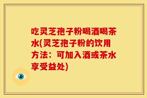 吃灵芝孢子粉喝酒喝茶水(灵芝孢子粉的饮用方法:可加入酒或茶水享受益处) 吃灵芝孢子粉喝酒喝茶水(灵芝孢子粉的饮用方法:可加入酒或茶水享受益处)