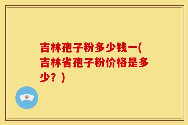 吉林孢子粉多少钱一(吉林省孢子粉价格是多少?) 吉林孢子粉多少钱一(吉林省孢子粉价格是多少?)