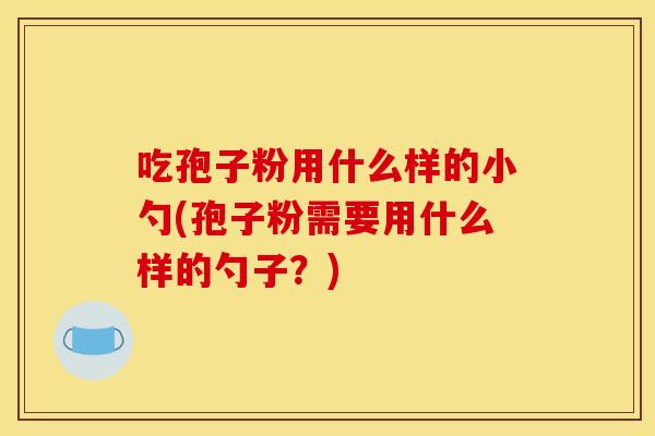 吃孢子粉用什么样的小勺(孢子粉需要用什么样的勺子?) 吃孢子粉用什么样的小勺(孢子粉需要用什么样的勺子?)