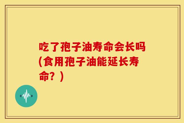 吃了孢子油寿命会长吗(食用孢子油能延长寿命?) 吃了孢子油寿命会长吗(食用孢子油能延长寿命?)