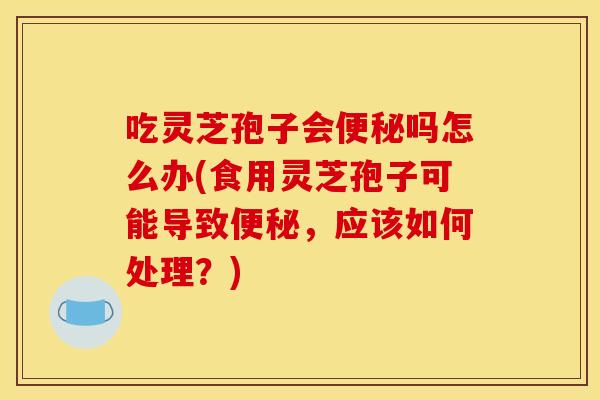 吃灵芝孢子会吗怎么办(食用灵芝孢子可能导致,应该如何处理?) 吃灵芝孢子会吗怎么办(食用灵芝孢子可能导致,应该如何处理?)