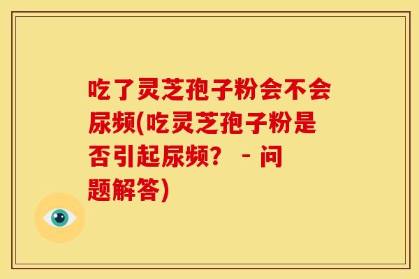 吃了灵芝孢子粉会不会尿频(吃灵芝孢子粉是否引起尿频? - 问题解答) 吃了灵芝孢子粉会不会尿频(吃灵芝孢子粉是否引起尿频? - 问题解答)