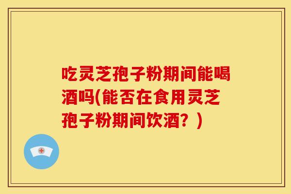 吃灵芝孢子粉期间能喝酒吗(能否在食用灵芝孢子粉期间饮酒?) 吃灵芝孢子粉期间能喝酒吗(能否在食用灵芝孢子粉期间饮酒?)