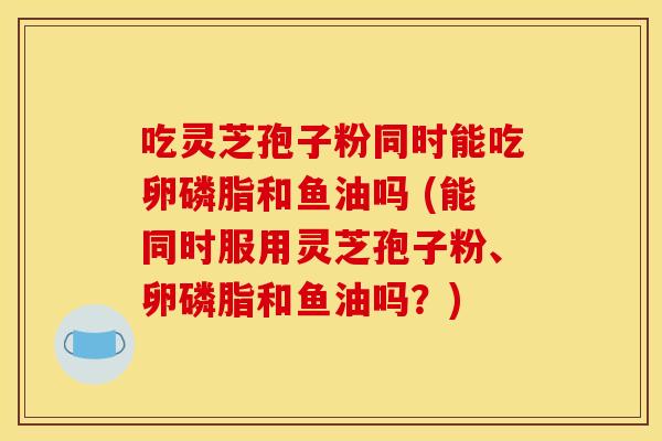 吃灵芝孢子粉同时能吃卵磷脂和鱼油吗 (能同时服用灵芝孢子粉、卵磷脂和鱼油吗?) 吃灵芝孢子粉同时能吃卵磷脂和鱼油吗 (能同时服用灵芝孢子粉、卵磷脂和鱼油吗?)