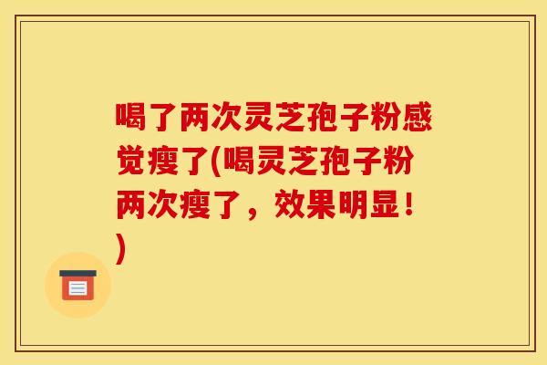 喝了两次灵芝孢子粉感觉瘦了(喝灵芝孢子粉两次瘦了,效果明显!) 喝了两次灵芝孢子粉感觉瘦了(喝灵芝孢子粉两次瘦了,效果明显!)