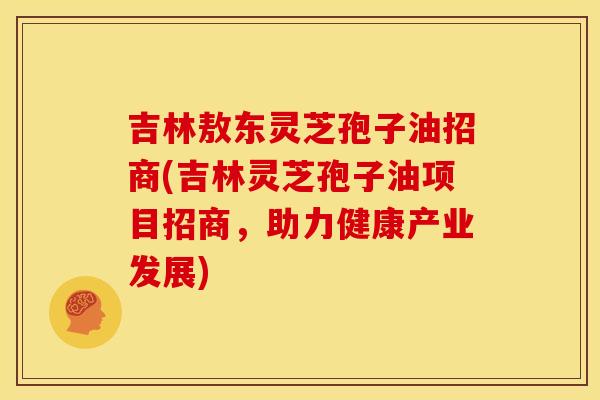 吉林敖东灵芝孢子油招商(吉林灵芝孢子油项目招商,助力健康产业发展) 吉林敖东灵芝孢子油招商(吉林灵芝孢子油项目招商,助力健康产业发展)