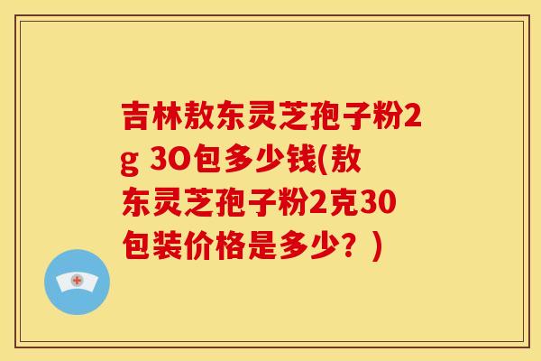 吉林敖东灵芝孢子粉2g 3O包多少钱(敖东灵芝孢子粉2克30包装价格是多少?) 吉林敖东灵芝孢子粉2g 3O包多少钱(敖东灵芝孢子粉2克30包装价格是多少?)